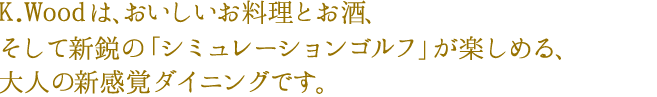 K.Woodは、おいしいお料理とお酒、そして新鋭の「シミュレーション
ゴルフ」が楽しめる、大人の新感覚ダイニングです。