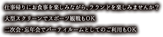 仕事帰りにお食事を楽しみながら、ラウンドを楽しみませんか？
大型スクリーンでスポーツ観戦もＯＫ
二次会・忘年会でパーティルームとしてのご利用もＯＫ